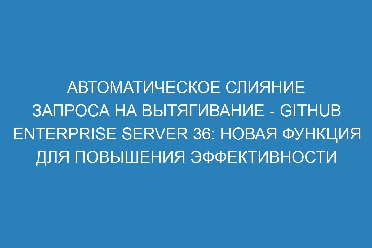 Автоматическое слияние запроса на вытягивание - GitHub Enterprise Server 36: новая функция для повышения эффективности работы команды