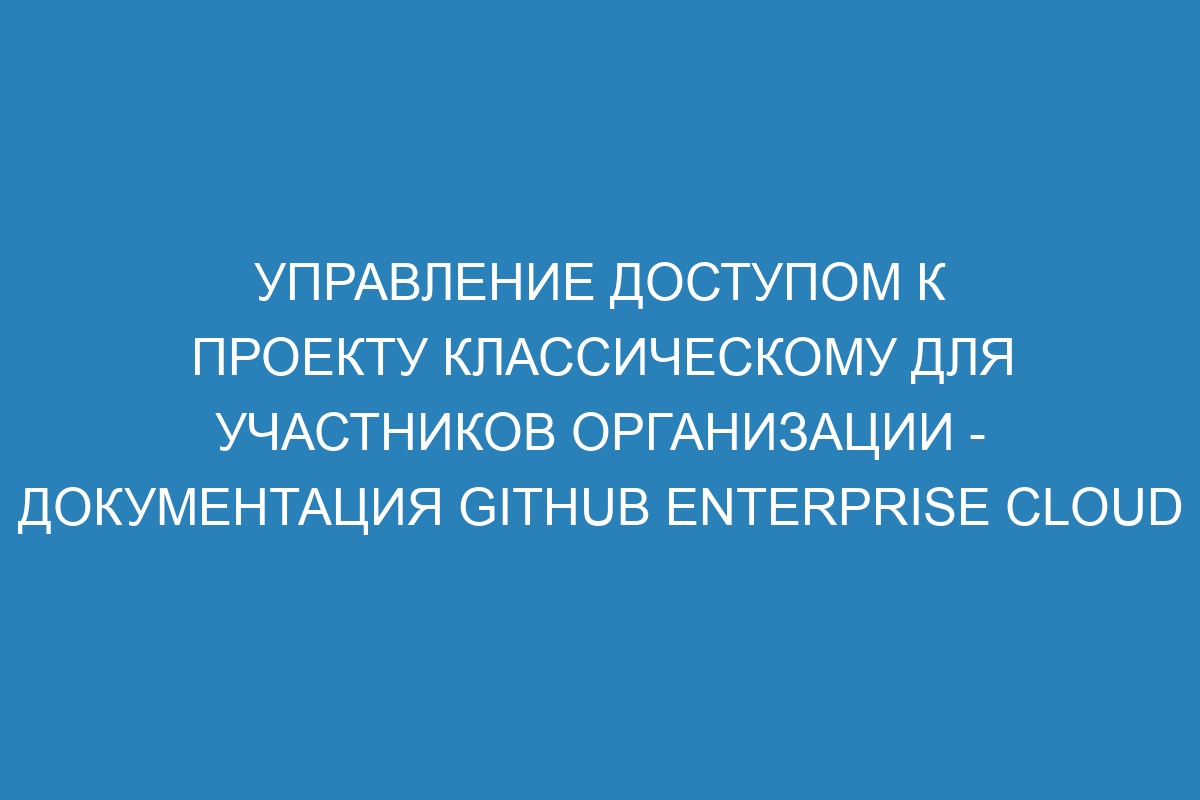 Управление доступом к проекту классическому для участников организации - Документация GitHub Enterprise Cloud