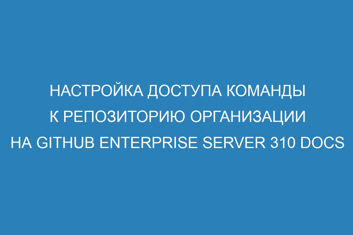 Настройка доступа команды к репозиторию организации на GitHub Enterprise Server 310 Docs