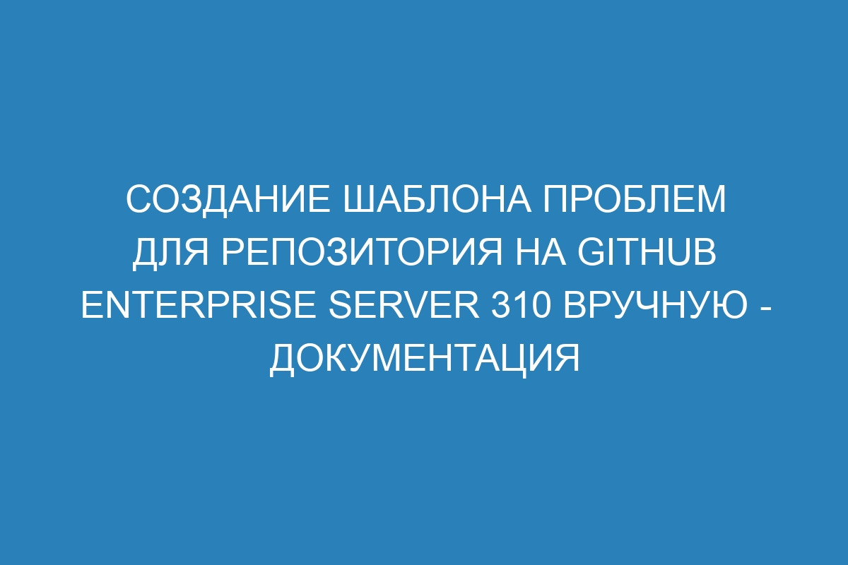 Создание шаблона проблем для репозитория на GitHub Enterprise Server 310 вручную - документация