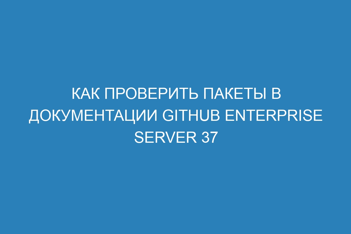 Как проверить пакеты в документации GitHub Enterprise Server 37