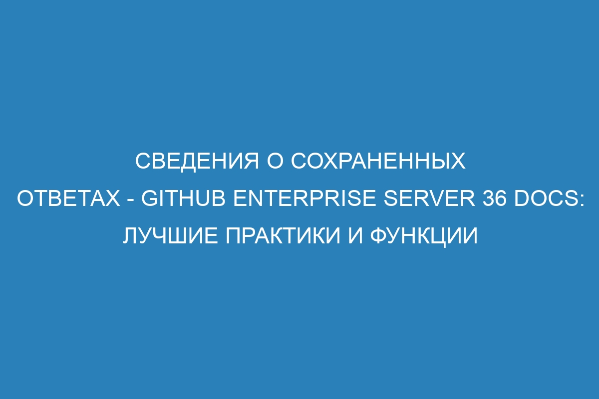 Сведения о сохраненных ответах - GitHub Enterprise Server 36 Docs: лучшие практики и функции