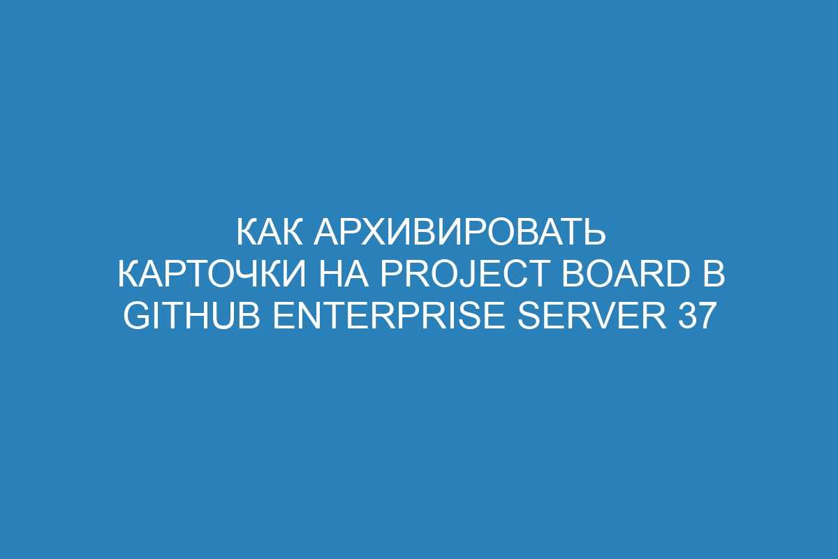 Как архивировать карточки на project board в GitHub Enterprise Server 37