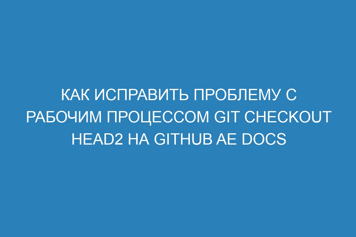 Как исправить проблему с рабочим процессом git checkout HEAD2 на GitHub AE Docs