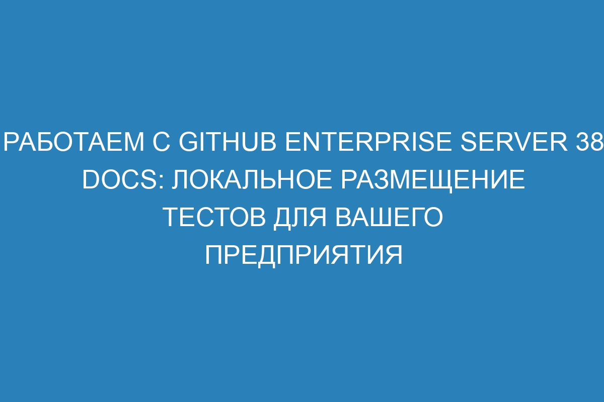 Работаем с GitHub Enterprise Server 38 Docs: локальное размещение тестов для вашего предприятия