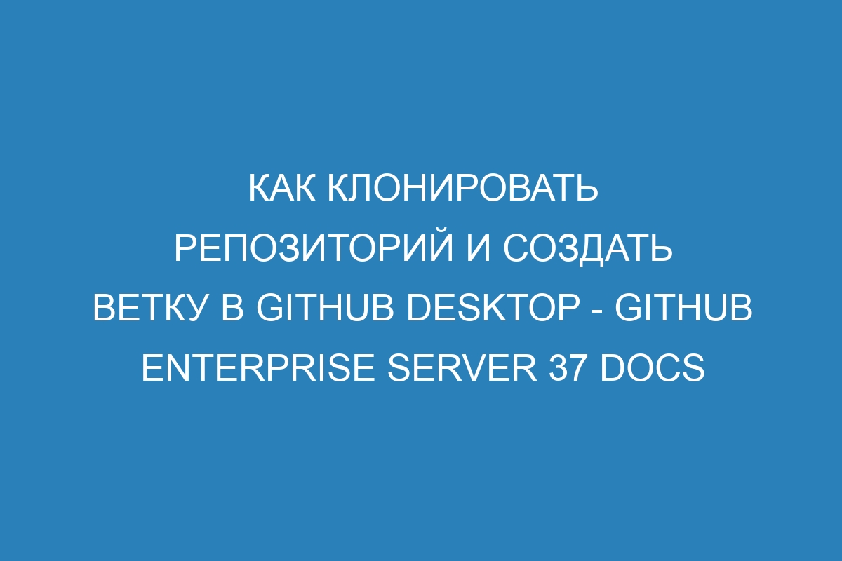 Как клонировать репозиторий и создать ветку в GitHub Desktop - GitHub Enterprise Server 37 Docs