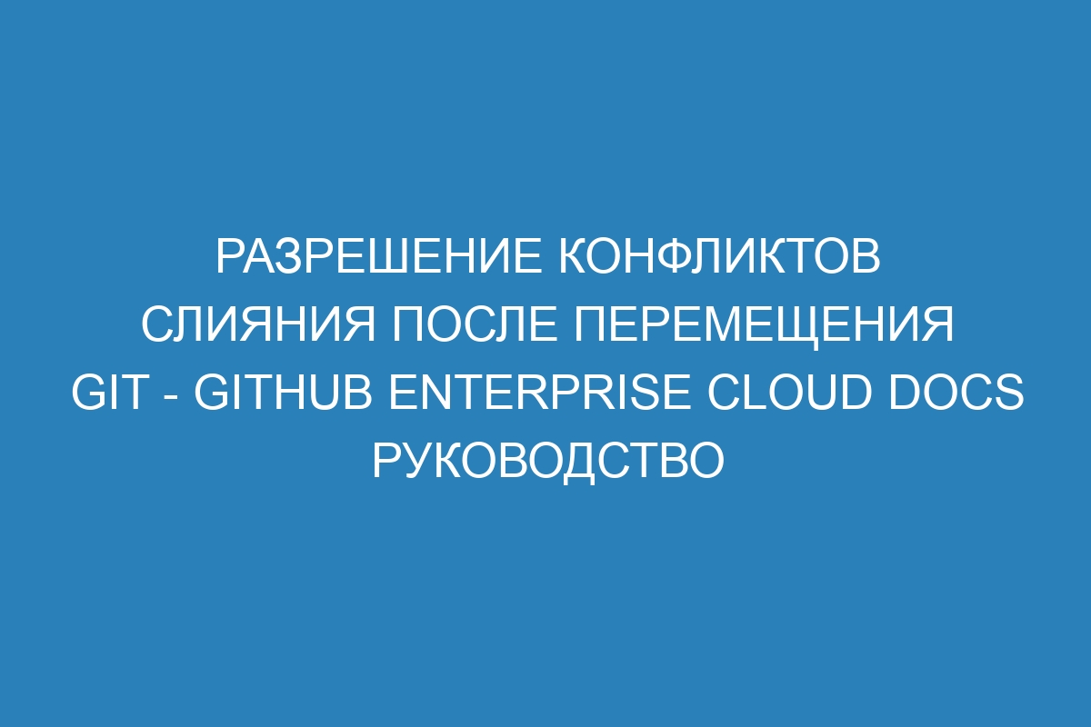 Разрешение конфликтов слияния после перемещения Git - GitHub Enterprise Cloud Docs руководство