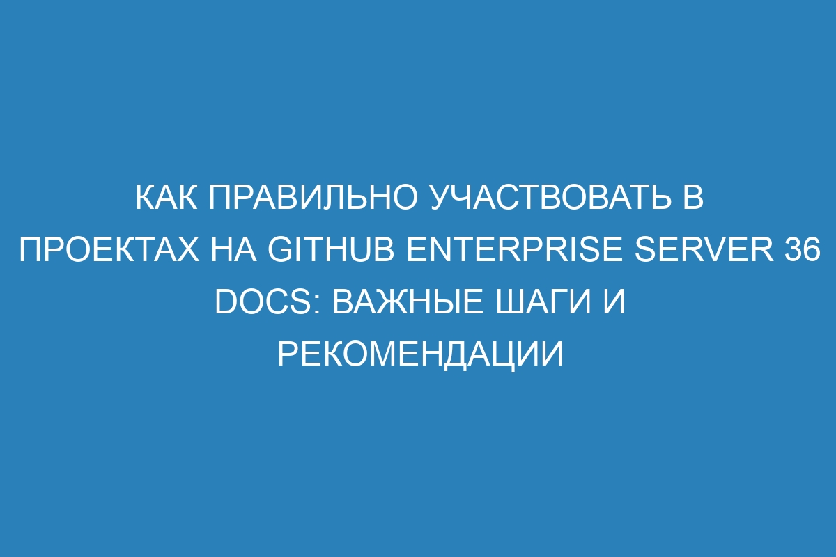 Как правильно участвовать в проектах на GitHub Enterprise Server 36 Docs: важные шаги и рекомендации