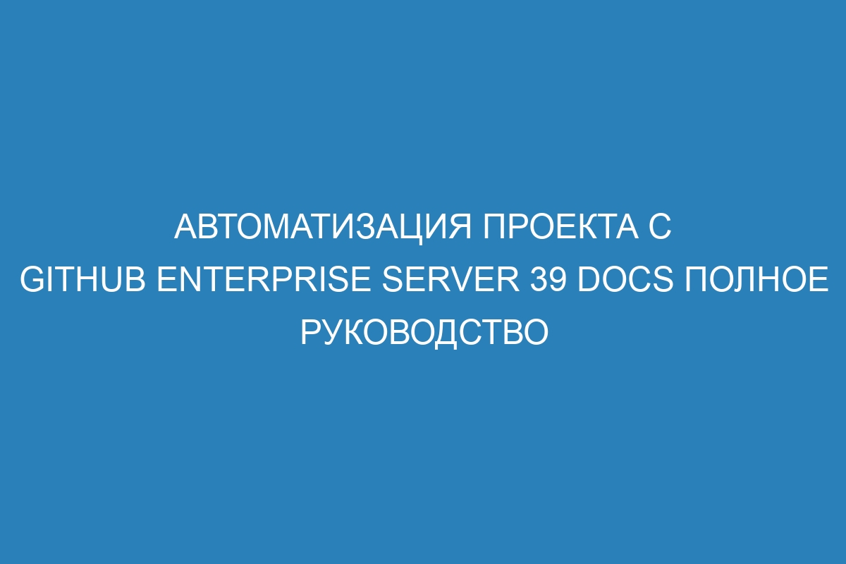 Автоматизация проекта с GitHub Enterprise Server 39 Docs полное руководство