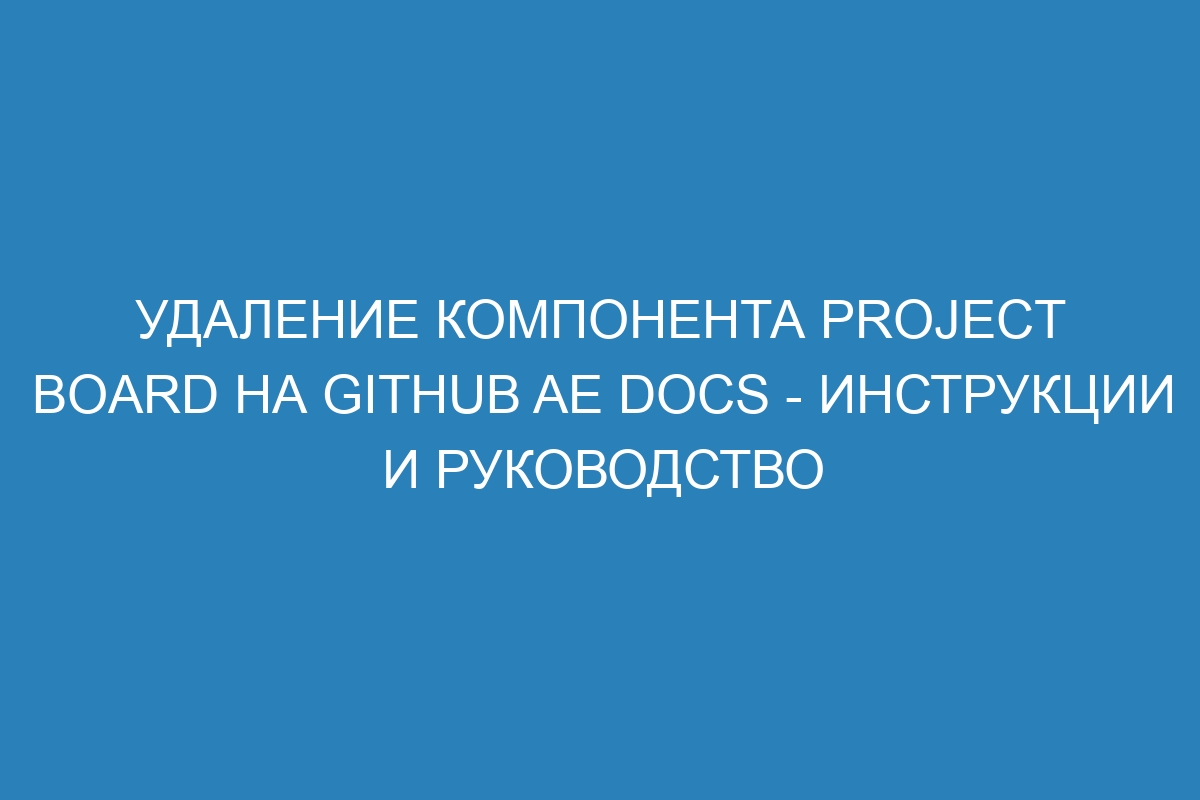 Удаление компонента project board на GitHub AE Docs - инструкции и руководство