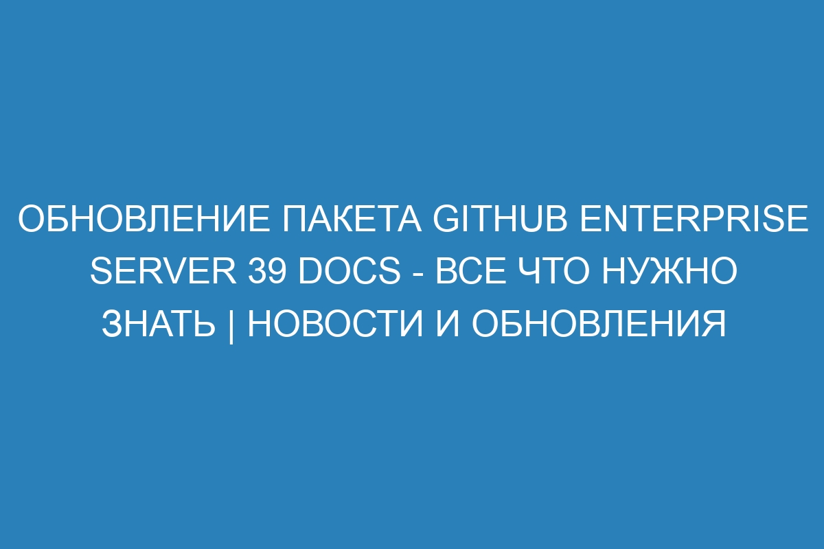 Обновление пакета GitHub Enterprise Server 39 Docs - все что нужно знать | Новости и обновления
