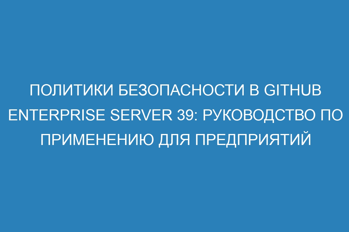 Политики безопасности в GitHub Enterprise Server 39: руководство по применению для предприятий