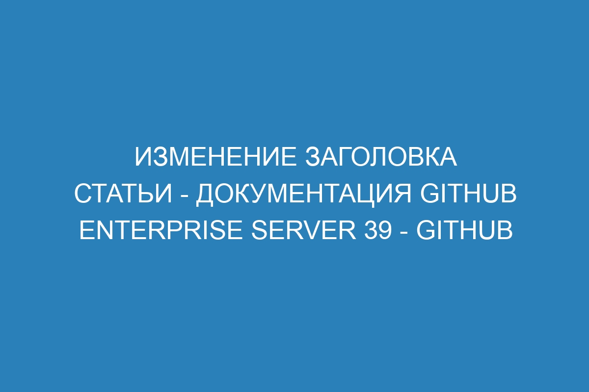 Изменение заголовка статьи - Документация GitHub Enterprise Server 39 - GitHub