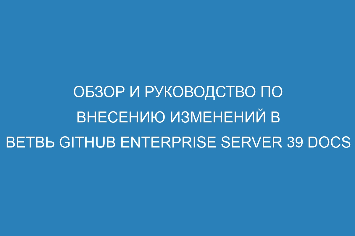 Обзор и руководство по внесению изменений в ветвь GitHub Enterprise Server 39 Docs