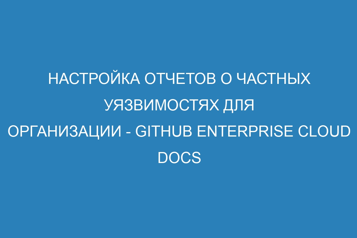 Настройка отчетов о частных уязвимостях для организации - GitHub Enterprise Cloud Docs