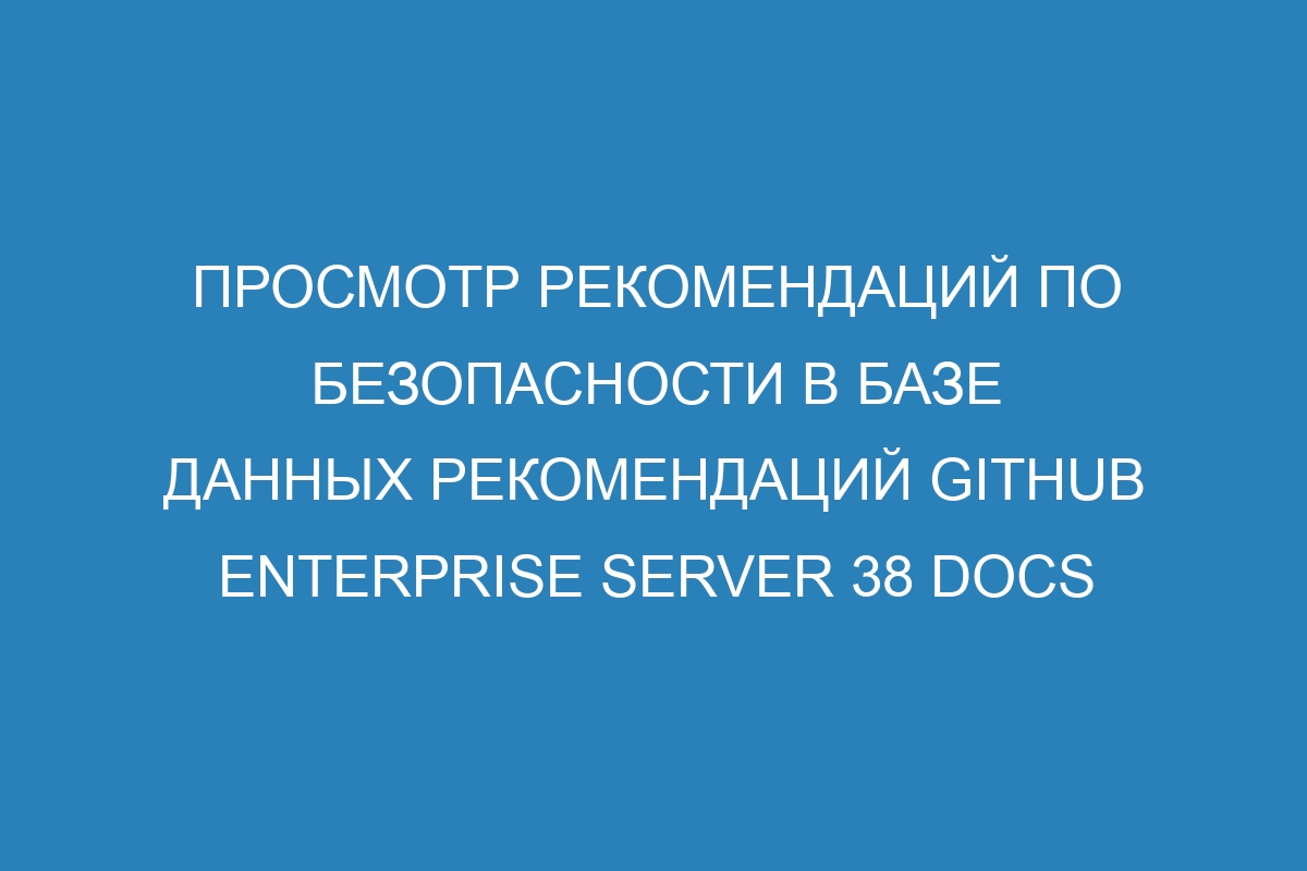 Просмотр рекомендаций по безопасности в базе данных рекомендаций GitHub Enterprise Server 38 Docs