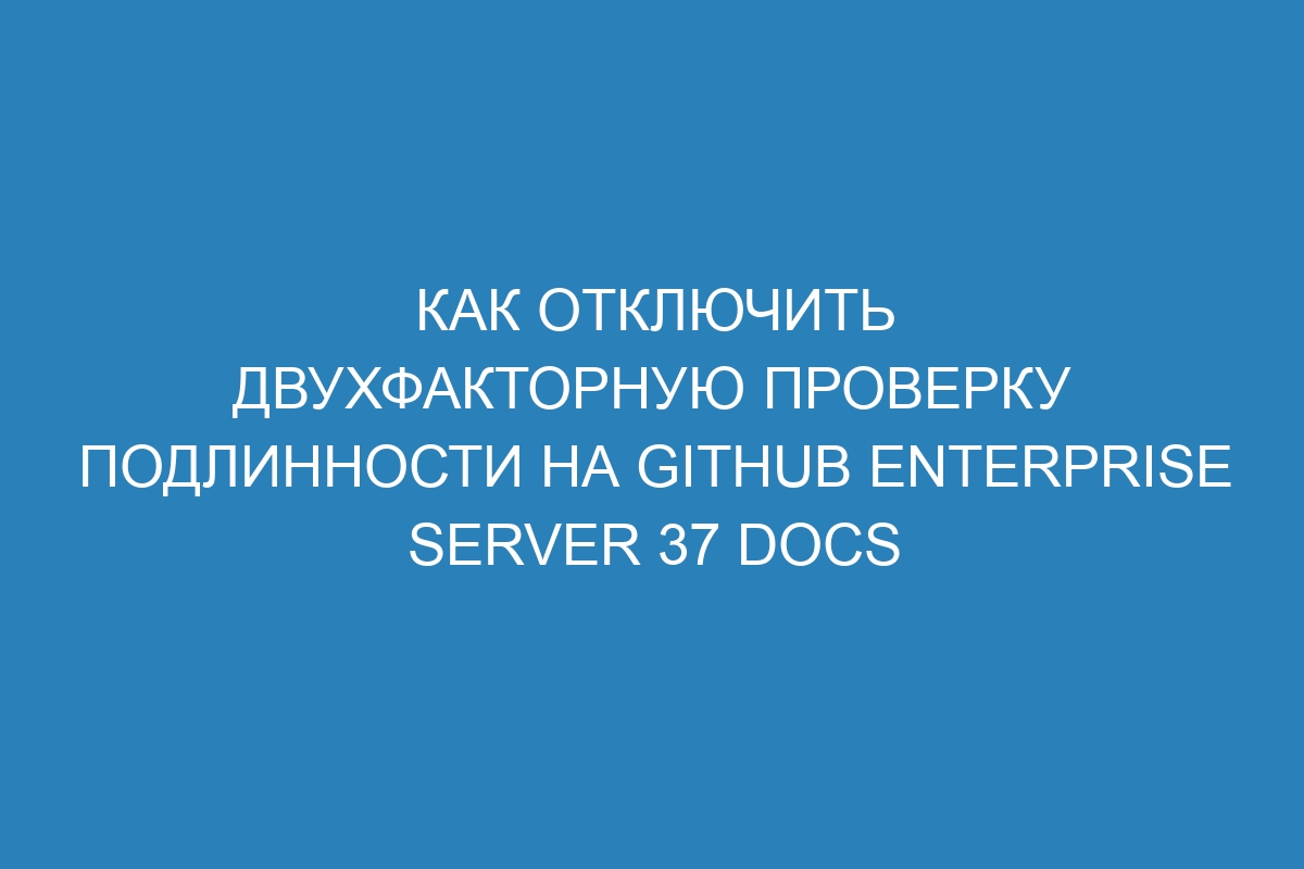 Как отключить двухфакторную проверку подлинности на GitHub Enterprise Server 37 Docs