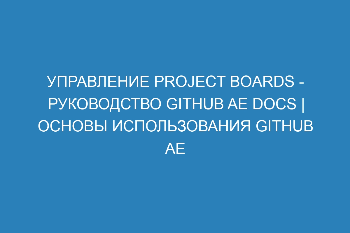 Управление project boards - Руководство GitHub AE Docs | Основы использования GitHub AE