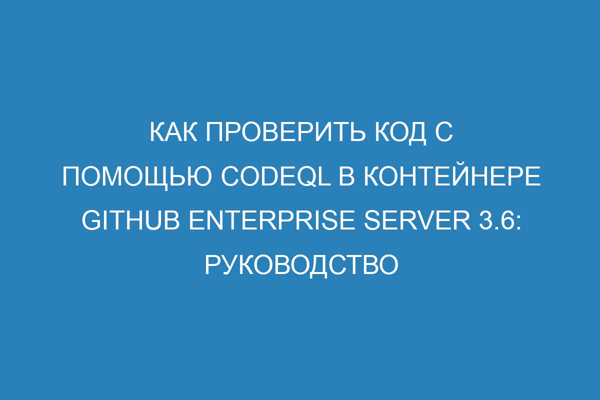 Как проверить код с помощью CodeQL в контейнере GitHub Enterprise Server 3.6: руководство