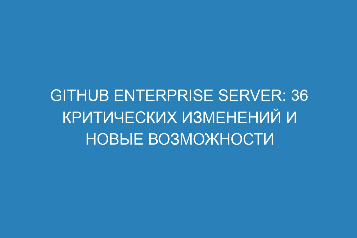 GitHub Enterprise Server: 36 критических изменений и новые возможности