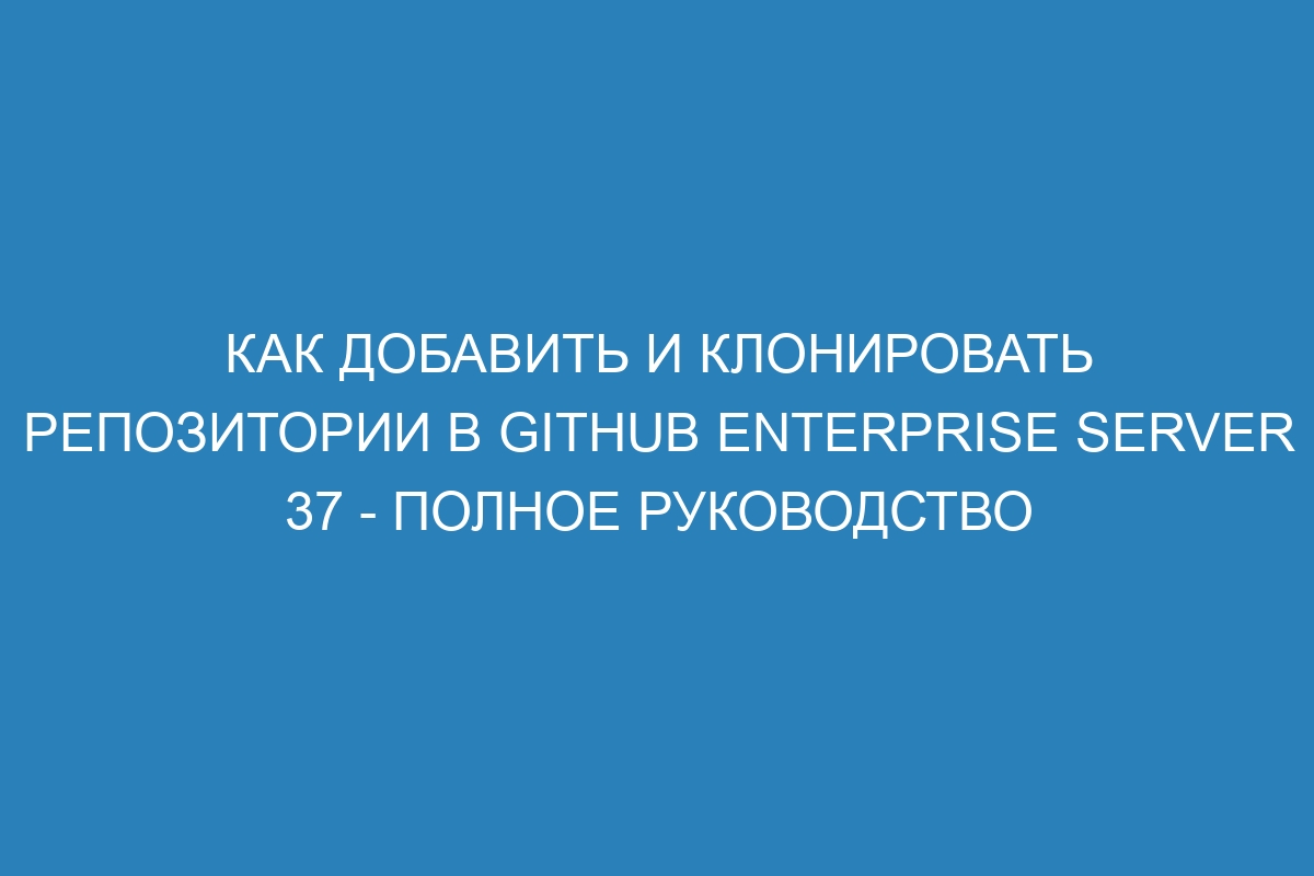 Как добавить и клонировать репозитории в GitHub Enterprise Server 37 - полное руководство