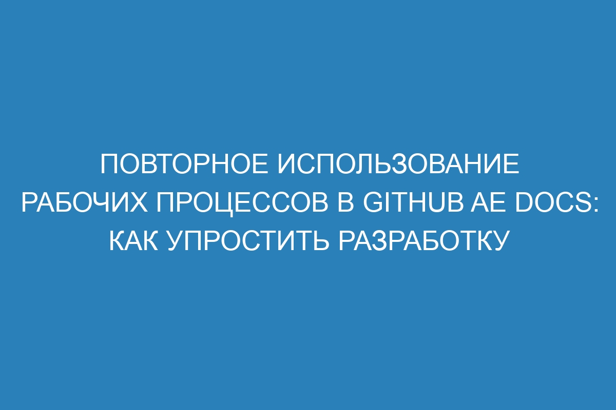 Повторное использование рабочих процессов в GitHub AE Docs: как упростить разработку