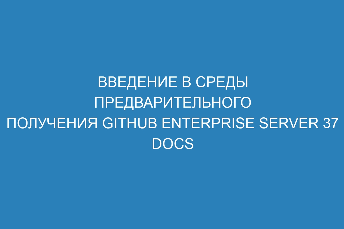 Введение в среды предварительного получения GitHub Enterprise Server 37 Docs