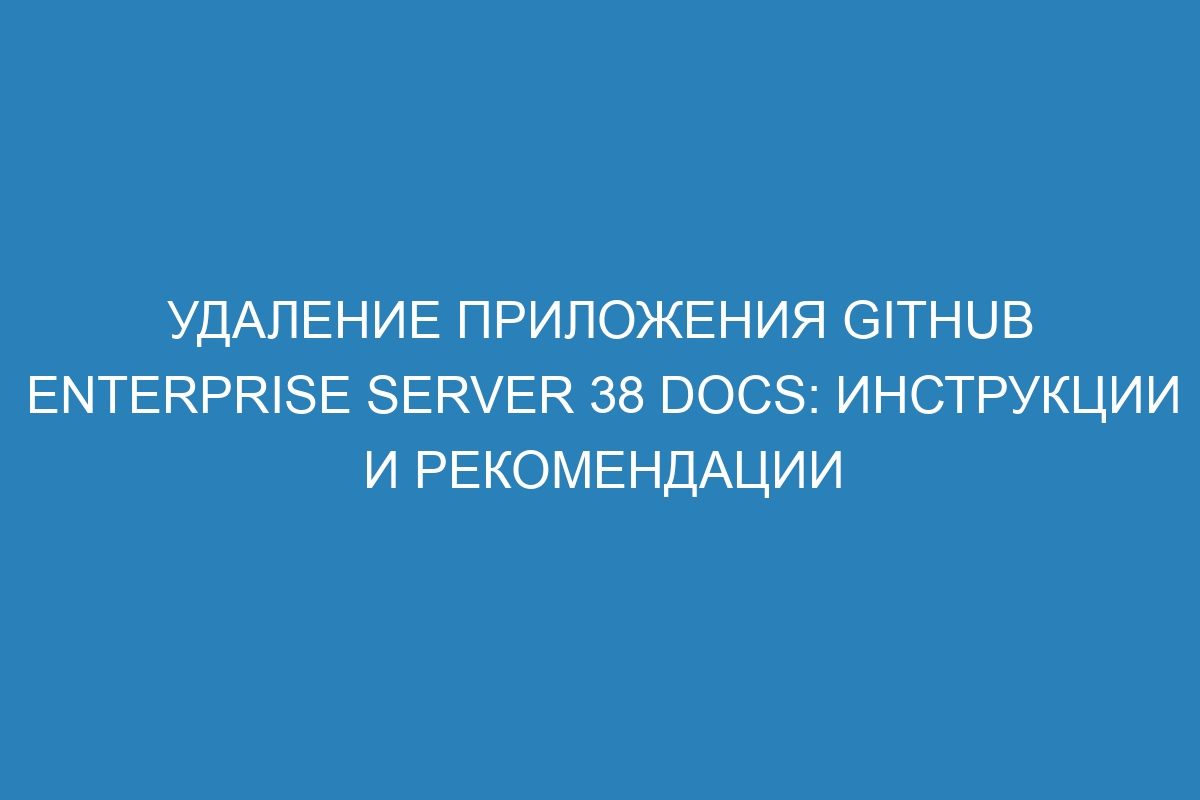 Удаление приложения GitHub Enterprise Server 38 Docs: инструкции и рекомендации