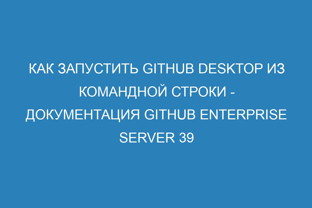 Как запустить GitHub Desktop из командной строки - Документация GitHub Enterprise Server 39
