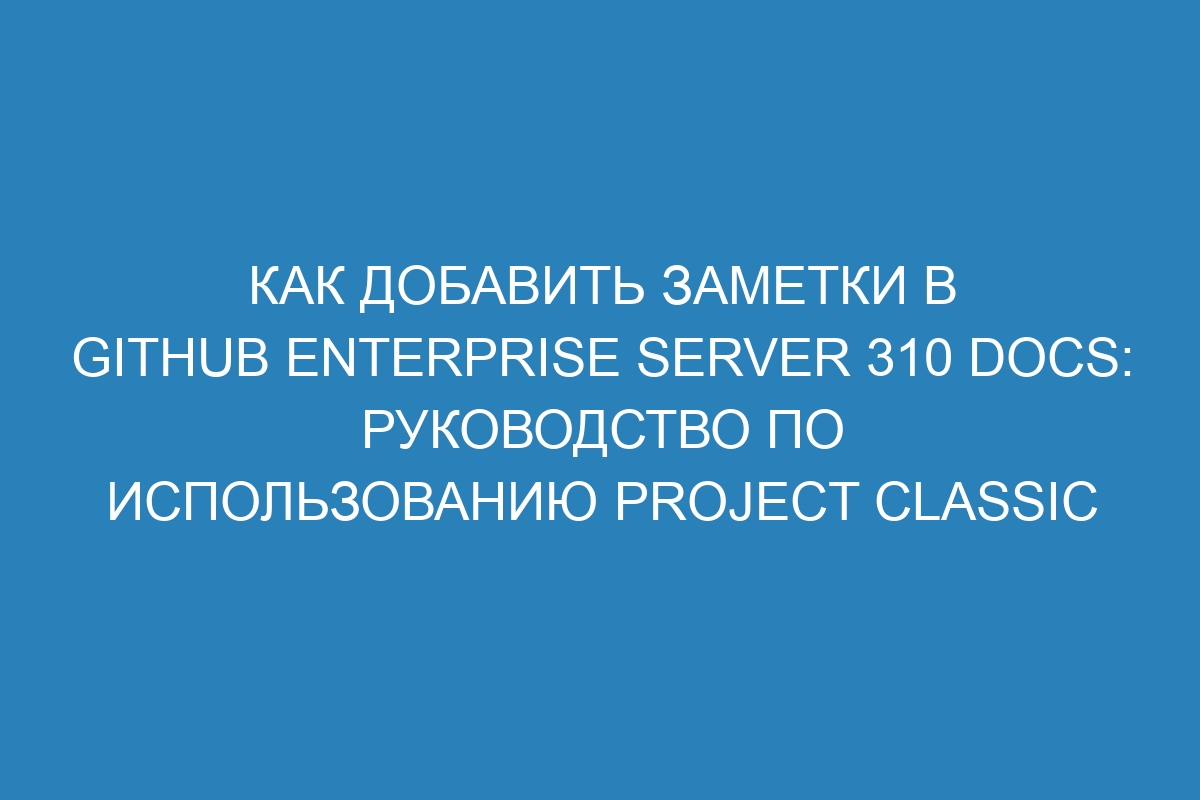 Как добавить заметки в GitHub Enterprise Server 310 Docs: руководство по использованию Project Classic