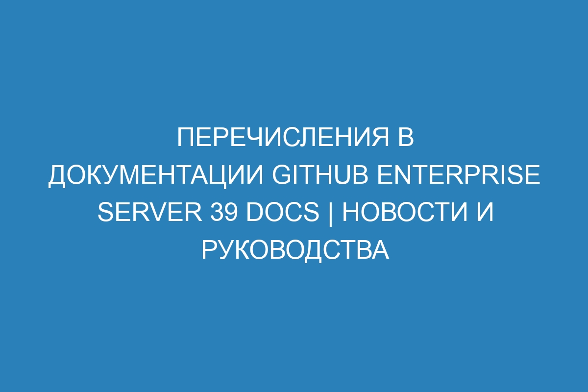 Перечисления в документации GitHub Enterprise Server 39 Docs | Новости и руководства