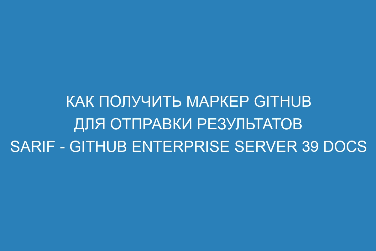 Как получить маркер GitHub для отправки результатов SARIF - GitHub Enterprise Server 39 Docs