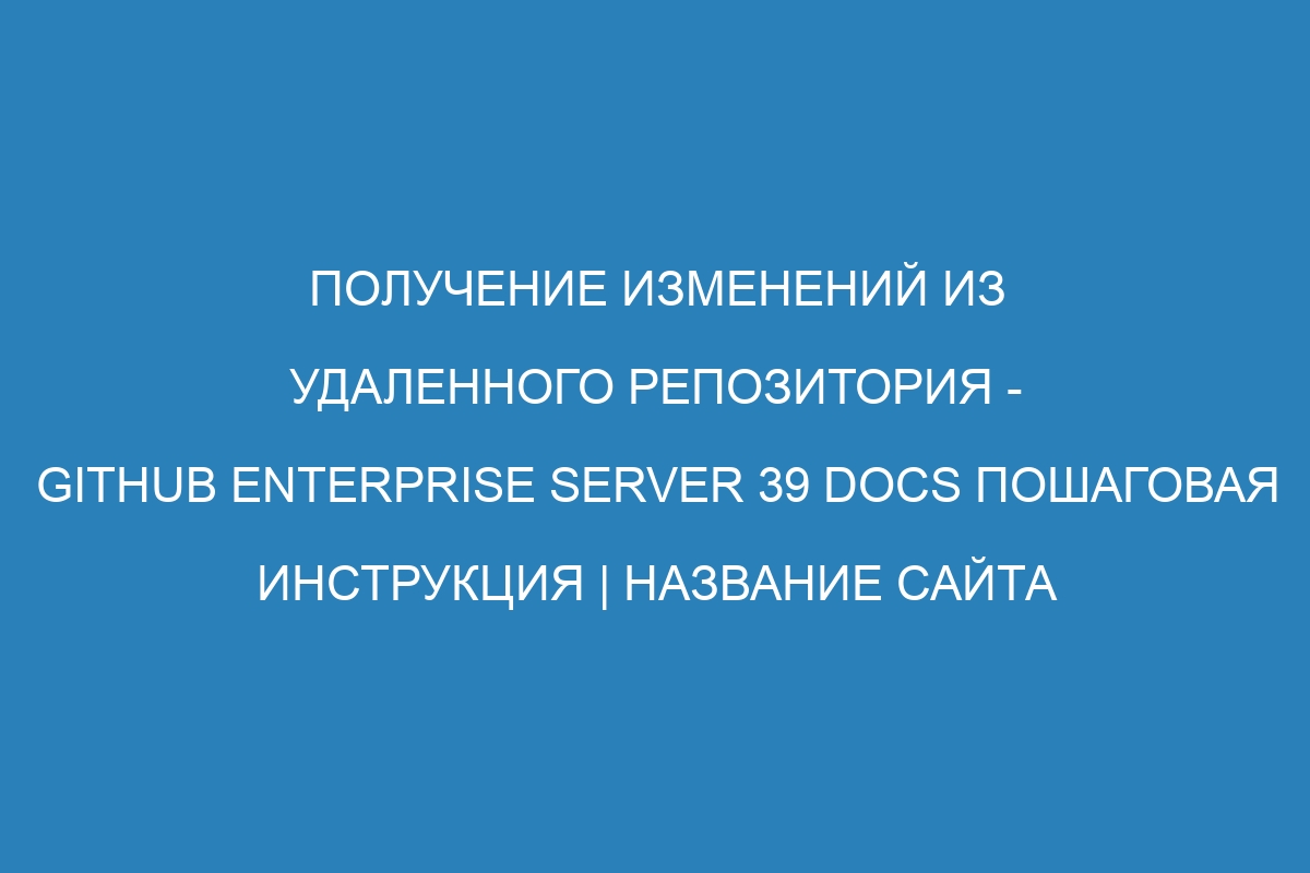 Получение изменений из удаленного репозитория - GitHub Enterprise Server 39 Docs пошаговая инструкция | Название сайта