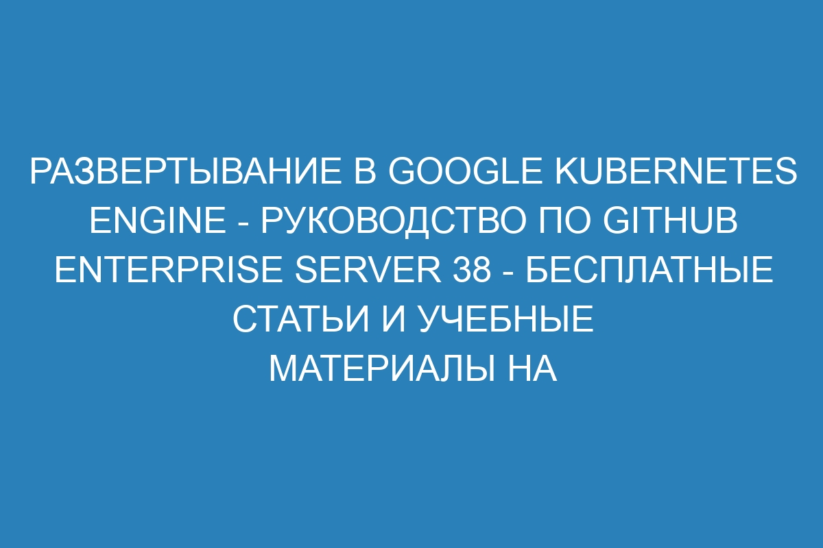 Развертывание в Google Kubernetes Engine - Руководство по GitHub Enterprise Server 38 - Бесплатные статьи и учебные материалы на сайте