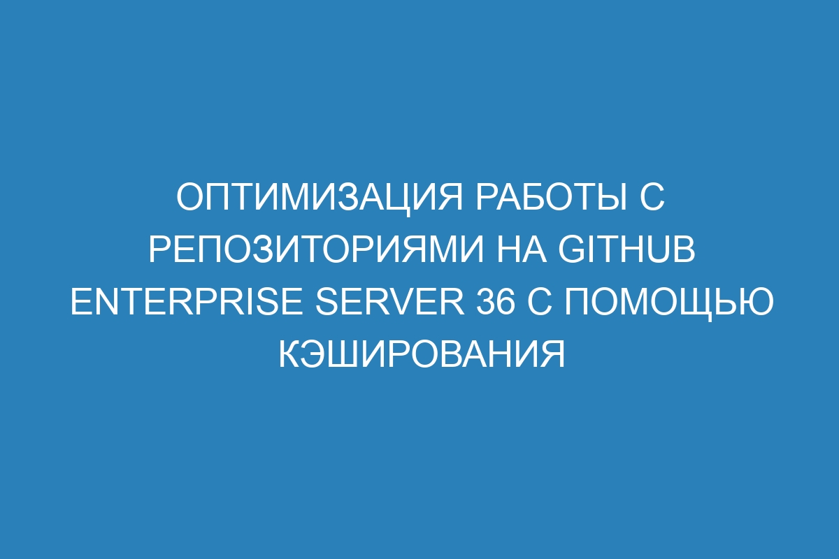 Оптимизация работы с репозиториями на GitHub Enterprise Server 36 с помощью кэширования