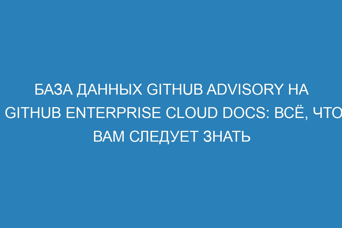 База данных GitHub Advisory на GitHub Enterprise Cloud Docs: всё, что вам следует знать