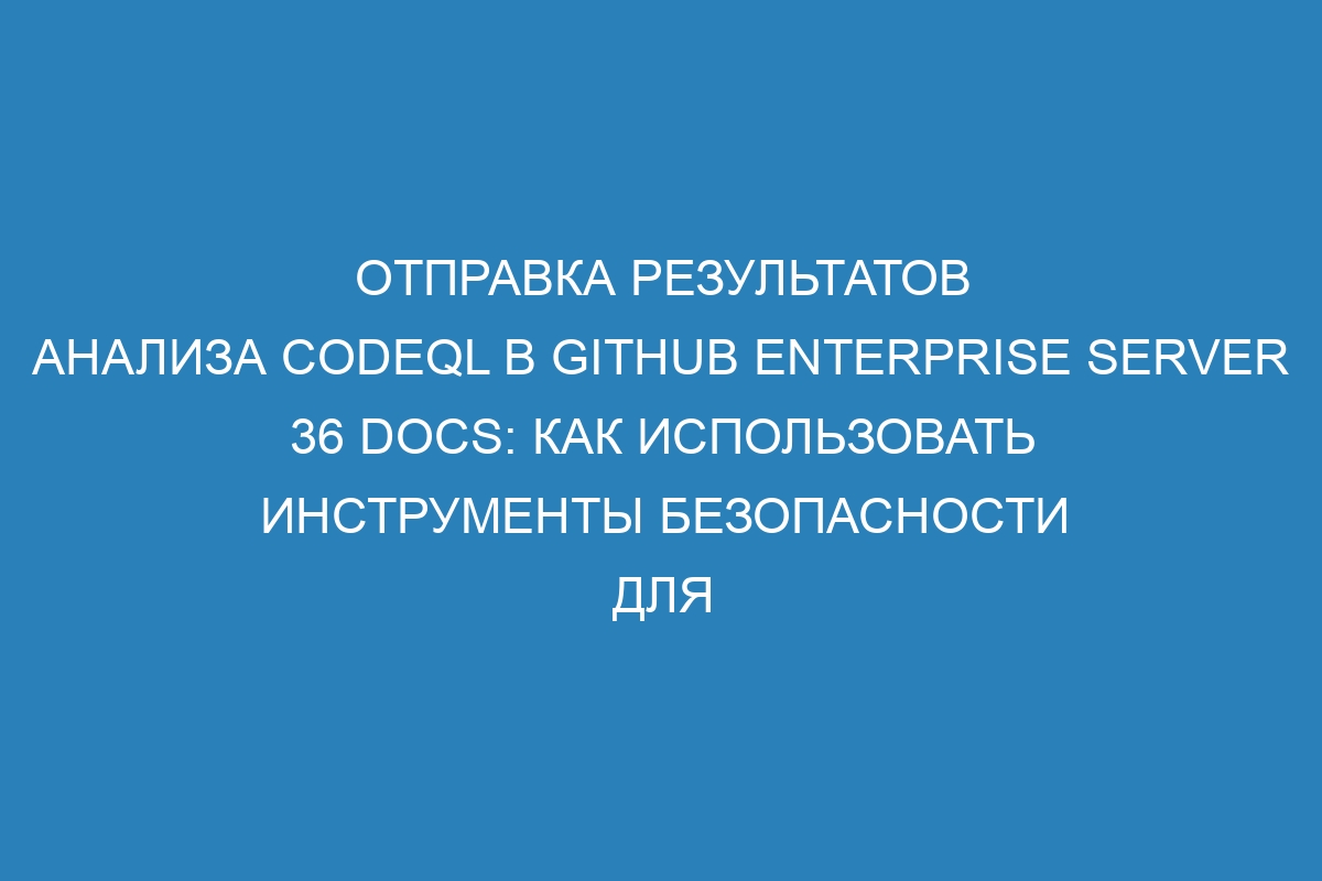 Отправка результатов анализа CodeQL в GitHub Enterprise Server 36 Docs: как использовать инструменты безопасности для обеспечения высокого уровня защиты вашего кода